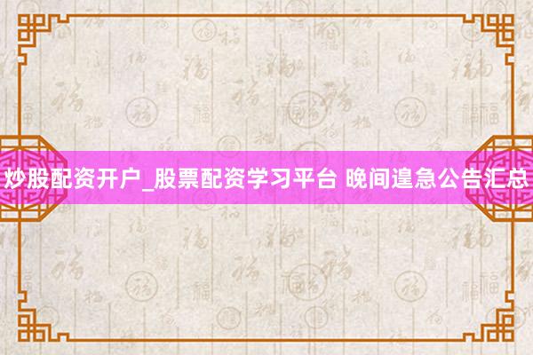 炒股配资开户_股票配资学习平台 晚间遑急公告汇总