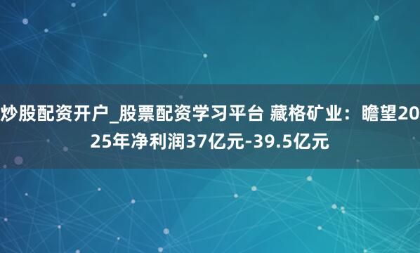 炒股配资开户_股票配资学习平台 藏格矿业：瞻望2025年净利润37亿元-39.5亿元