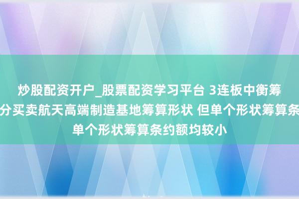 炒股配资开户_股票配资学习平台 3连板中衡筹算：中标部分买卖航天高端制造基地筹算形状 但单个形状筹算条约额均较小