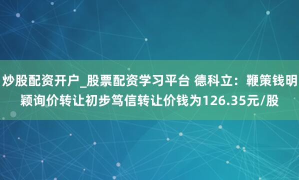 炒股配资开户_股票配资学习平台 德科立：鞭策钱明颖询价转让初步笃信转让价钱为126.35元/股