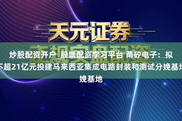 炒股配资开户_股票配资学习平台 甬矽电子:拟不超21亿元投建马来西亚集成电路封装和测试分娩基地