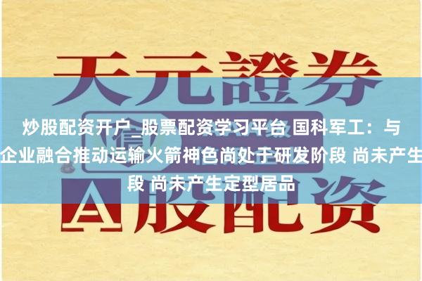 炒股配资开户_股票配资学习平台 国科军工：与生意航天企业融合推动运输火箭神色尚处于研发阶段 尚未产生定型居品