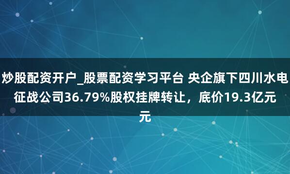 炒股配资开户_股票配资学习平台 央企旗下四川水电征战公司36.79%股权挂牌转让，底价19.3亿元