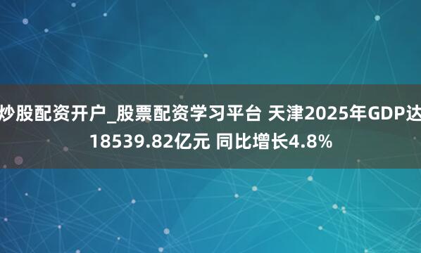 炒股配资开户_股票配资学习平台 天津2025年GDP达18539.82亿元 同比增长4.8%