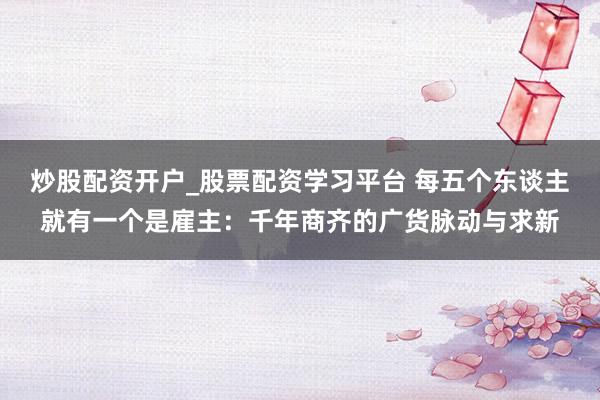 炒股配资开户_股票配资学习平台 每五个东谈主就有一个是雇主：千年商齐的广货脉动与求新