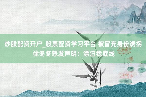 炒股配资开户_股票配资学习平台 被冒充身份诱拐 徐冬冬怒发声明：漂泊我底线